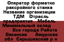 Оператор форматно-раксройного станка › Название организации ­ ТДМ › Отрасль предприятия ­ Мебель › Минимальный оклад ­ 40 000 - Все города Работа » Вакансии   . Амурская обл.,Серышевский р-н